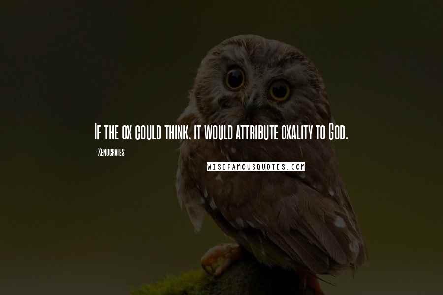 Xenocrates Quotes: If the ox could think, it would attribute oxality to God.