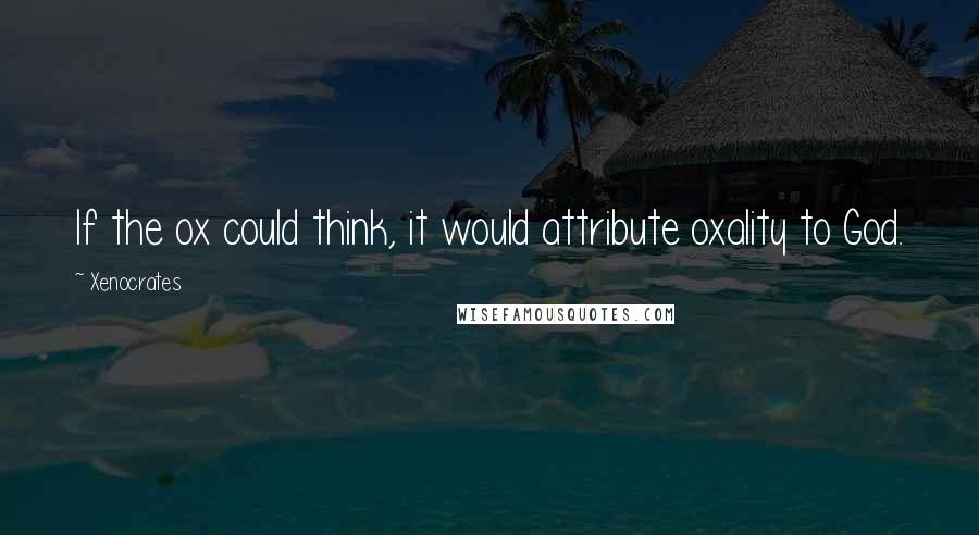 Xenocrates Quotes: If the ox could think, it would attribute oxality to God.