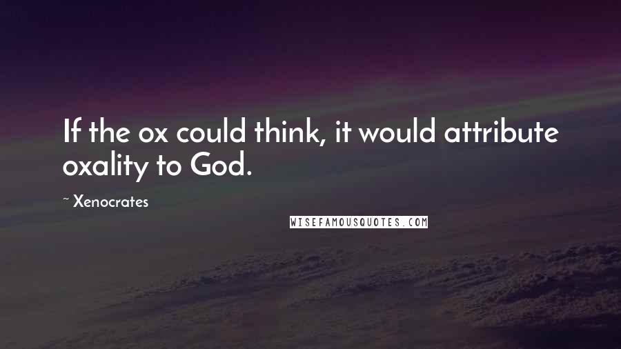 Xenocrates Quotes: If the ox could think, it would attribute oxality to God.