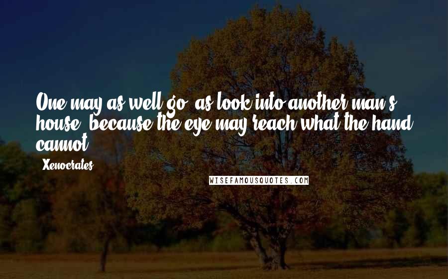Xenocrates Quotes: One may as well go, as look into another man's house; because the eye may reach what the hand cannot.