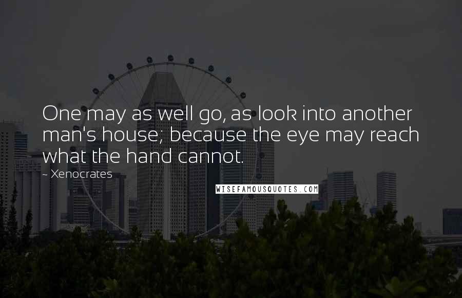 Xenocrates Quotes: One may as well go, as look into another man's house; because the eye may reach what the hand cannot.