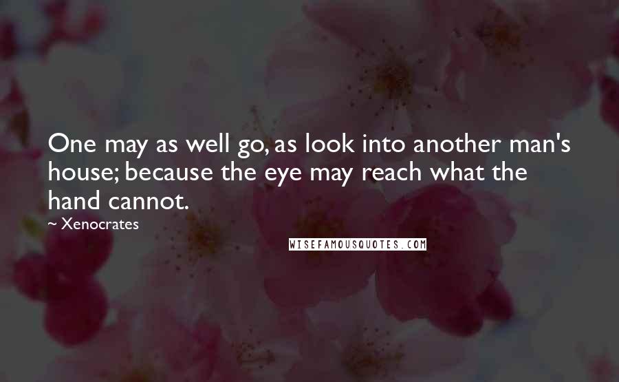 Xenocrates Quotes: One may as well go, as look into another man's house; because the eye may reach what the hand cannot.