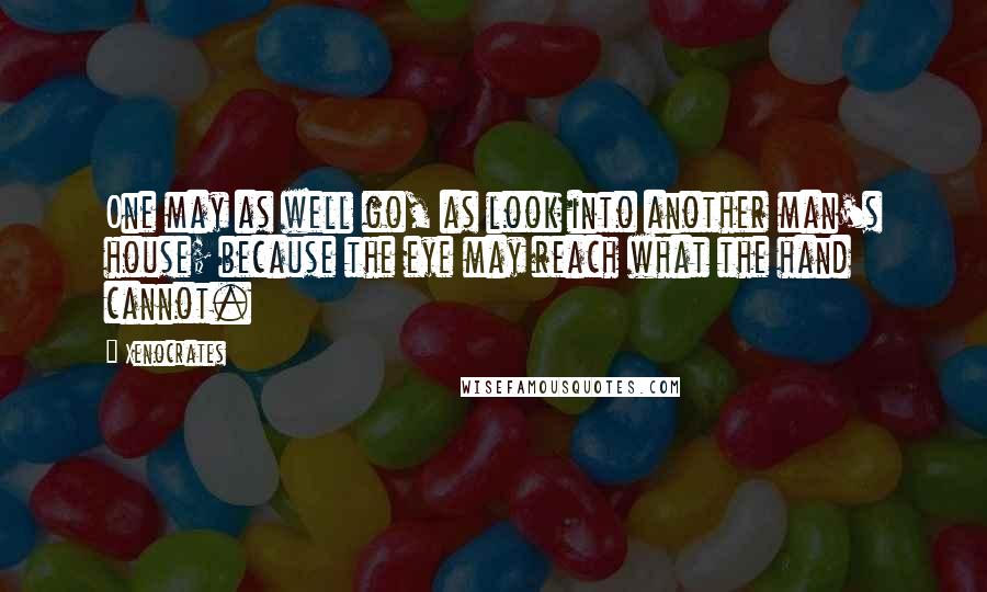 Xenocrates Quotes: One may as well go, as look into another man's house; because the eye may reach what the hand cannot.