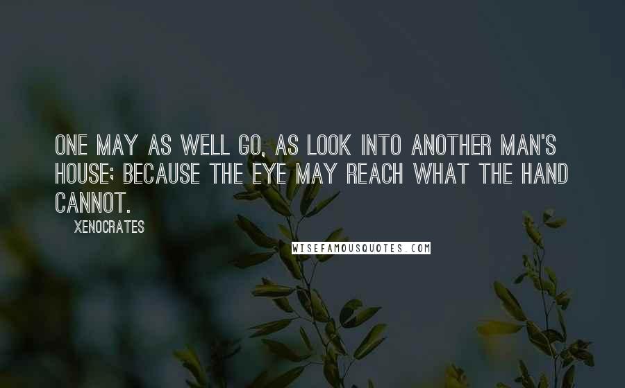 Xenocrates Quotes: One may as well go, as look into another man's house; because the eye may reach what the hand cannot.