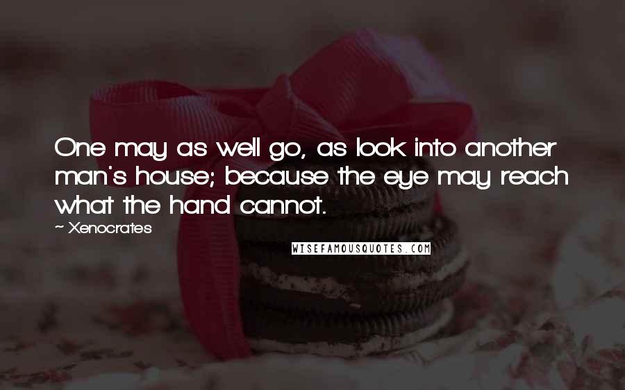 Xenocrates Quotes: One may as well go, as look into another man's house; because the eye may reach what the hand cannot.