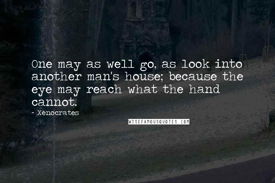 Xenocrates Quotes: One may as well go, as look into another man's house; because the eye may reach what the hand cannot.