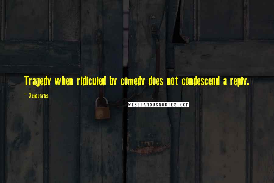 Xenocrates Quotes: Tragedy when ridiculed by comedy does not condescend a reply.