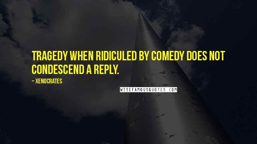 Xenocrates Quotes: Tragedy when ridiculed by comedy does not condescend a reply.