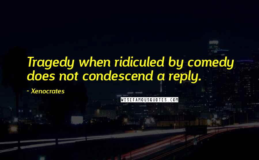 Xenocrates Quotes: Tragedy when ridiculed by comedy does not condescend a reply.