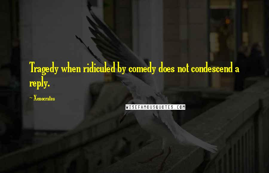 Xenocrates Quotes: Tragedy when ridiculed by comedy does not condescend a reply.