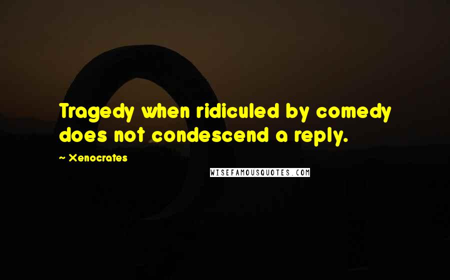 Xenocrates Quotes: Tragedy when ridiculed by comedy does not condescend a reply.