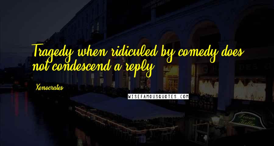 Xenocrates Quotes: Tragedy when ridiculed by comedy does not condescend a reply.