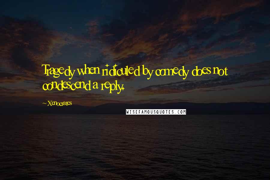 Xenocrates Quotes: Tragedy when ridiculed by comedy does not condescend a reply.