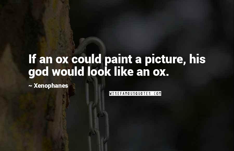 Xenophanes Quotes: If an ox could paint a picture, his god would look like an ox.