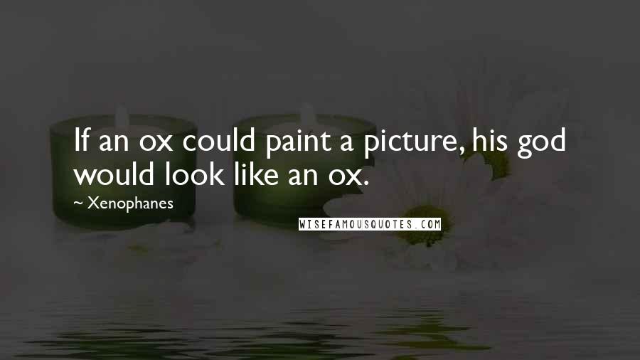 Xenophanes Quotes: If an ox could paint a picture, his god would look like an ox.