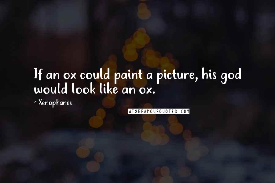 Xenophanes Quotes: If an ox could paint a picture, his god would look like an ox.