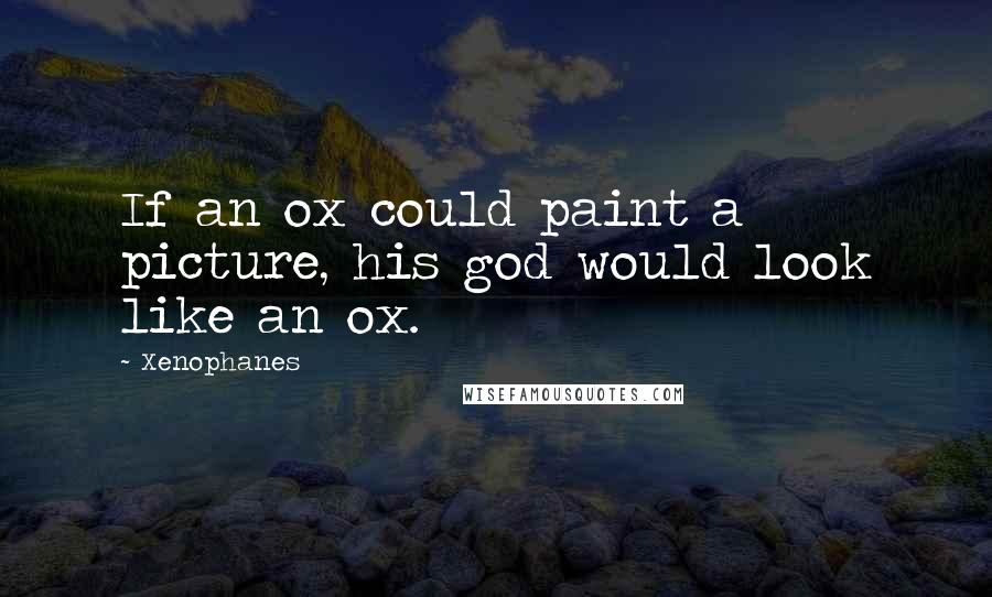 Xenophanes Quotes: If an ox could paint a picture, his god would look like an ox.