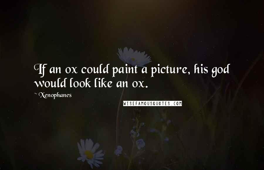 Xenophanes Quotes: If an ox could paint a picture, his god would look like an ox.
