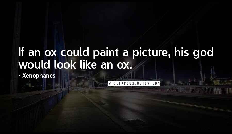 Xenophanes Quotes: If an ox could paint a picture, his god would look like an ox.