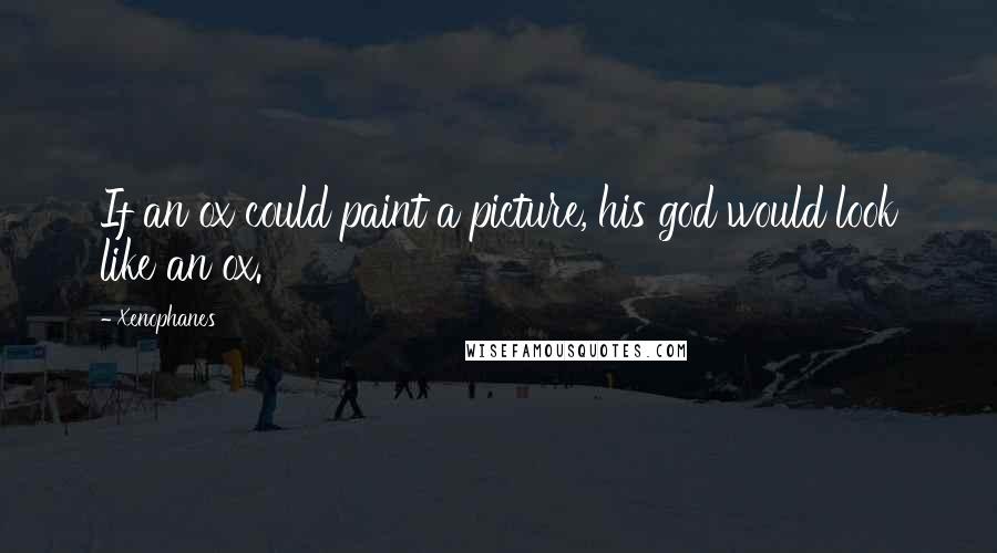 Xenophanes Quotes: If an ox could paint a picture, his god would look like an ox.