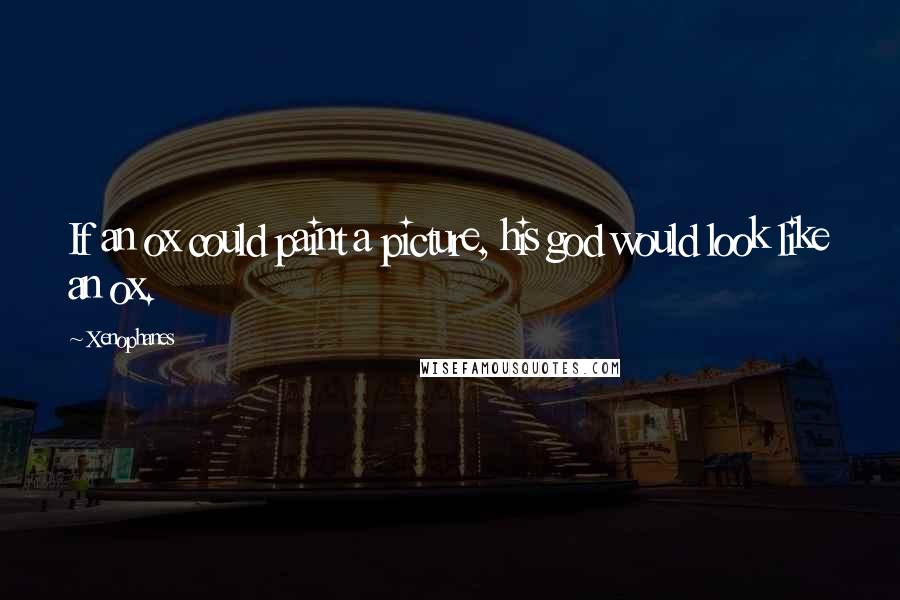Xenophanes Quotes: If an ox could paint a picture, his god would look like an ox.