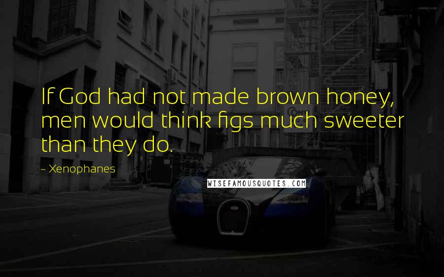 Xenophanes Quotes: If God had not made brown honey, men would think figs much sweeter than they do.