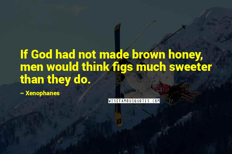 Xenophanes Quotes: If God had not made brown honey, men would think figs much sweeter than they do.