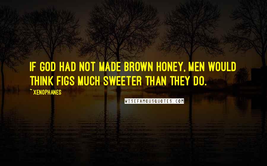 Xenophanes Quotes: If God had not made brown honey, men would think figs much sweeter than they do.