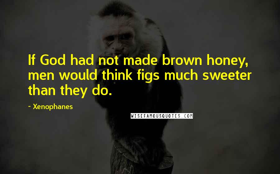 Xenophanes Quotes: If God had not made brown honey, men would think figs much sweeter than they do.