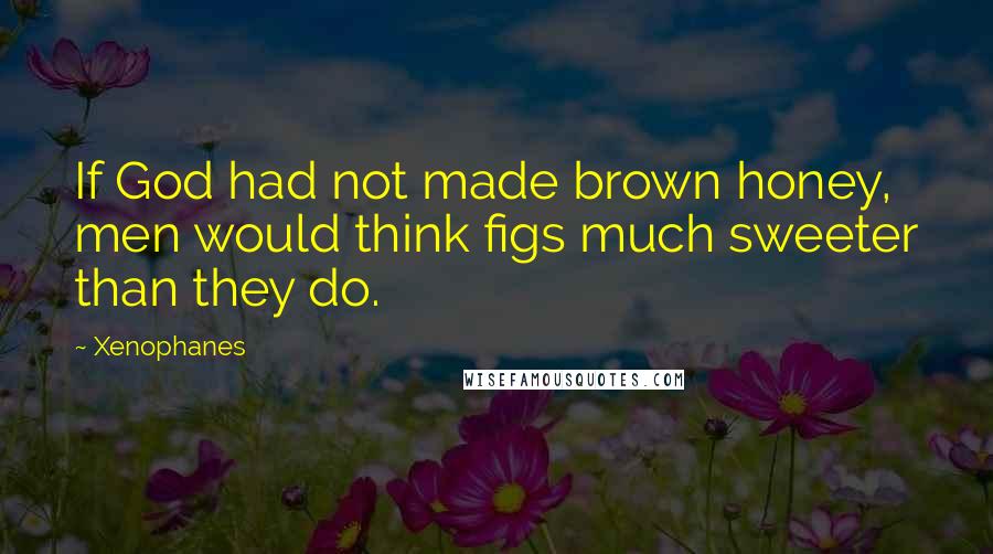 Xenophanes Quotes: If God had not made brown honey, men would think figs much sweeter than they do.