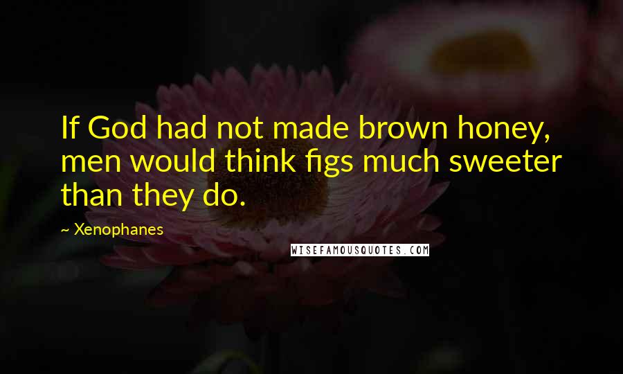 Xenophanes Quotes: If God had not made brown honey, men would think figs much sweeter than they do.