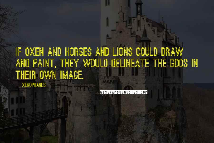 Xenophanes Quotes: If oxen and horses and lions could draw and paint, they would delineate the gods in their own image.