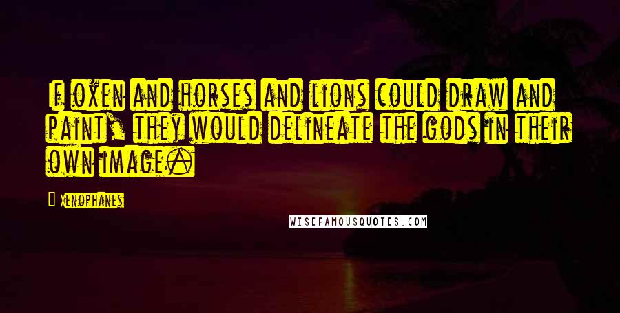 Xenophanes Quotes: If oxen and horses and lions could draw and paint, they would delineate the gods in their own image.