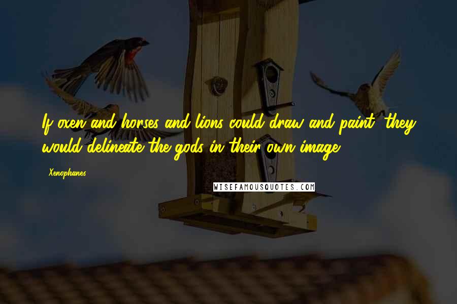 Xenophanes Quotes: If oxen and horses and lions could draw and paint, they would delineate the gods in their own image.