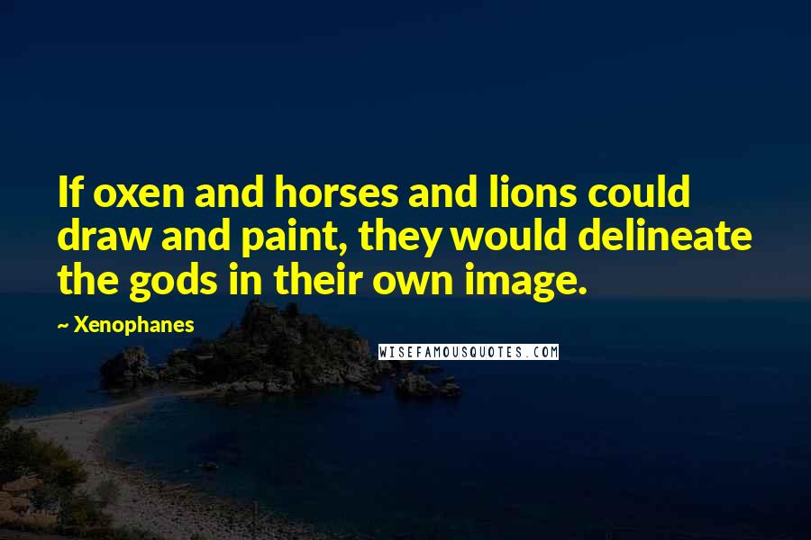 Xenophanes Quotes: If oxen and horses and lions could draw and paint, they would delineate the gods in their own image.