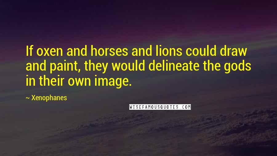 Xenophanes Quotes: If oxen and horses and lions could draw and paint, they would delineate the gods in their own image.