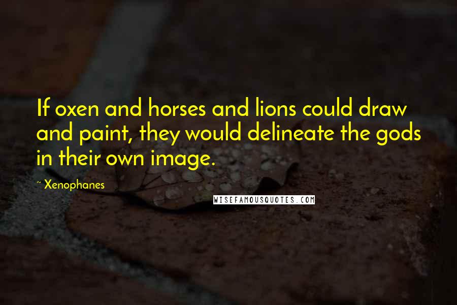 Xenophanes Quotes: If oxen and horses and lions could draw and paint, they would delineate the gods in their own image.