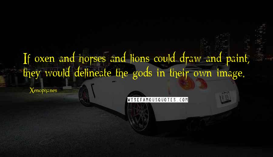 Xenophanes Quotes: If oxen and horses and lions could draw and paint, they would delineate the gods in their own image.