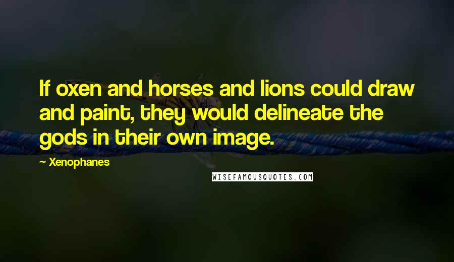 Xenophanes Quotes: If oxen and horses and lions could draw and paint, they would delineate the gods in their own image.