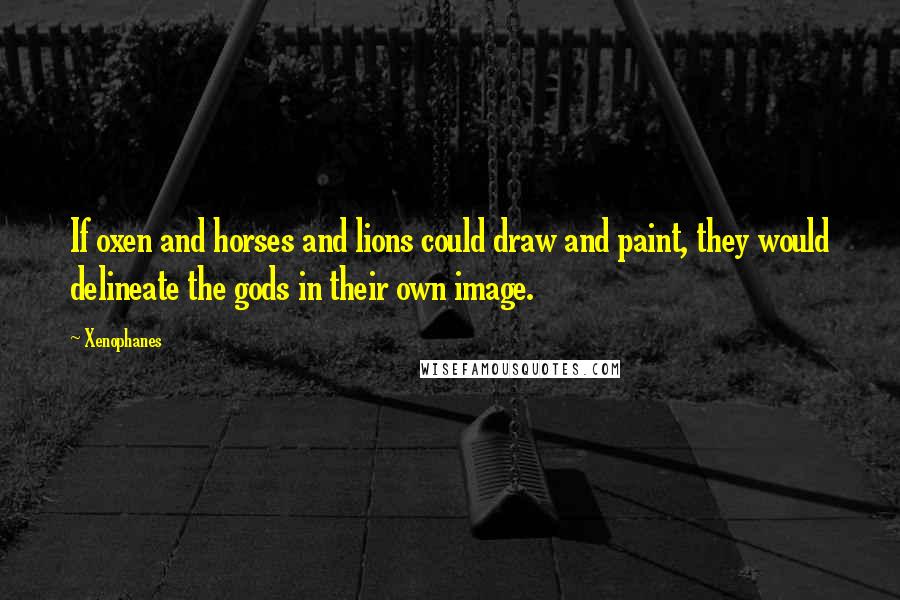 Xenophanes Quotes: If oxen and horses and lions could draw and paint, they would delineate the gods in their own image.