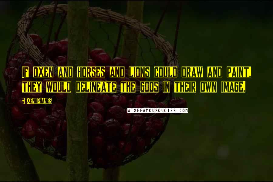 Xenophanes Quotes: If oxen and horses and lions could draw and paint, they would delineate the gods in their own image.