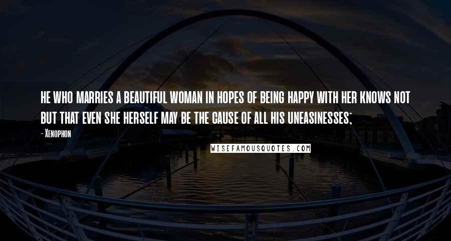 Xenophon Quotes: he who marries a beautiful woman in hopes of being happy with her knows not but that even she herself may be the cause of all his uneasinesses;