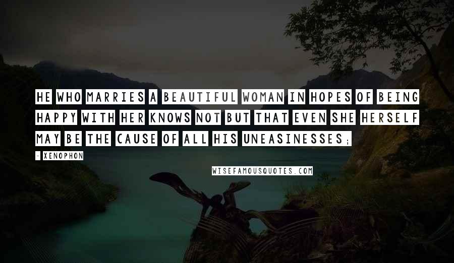 Xenophon Quotes: he who marries a beautiful woman in hopes of being happy with her knows not but that even she herself may be the cause of all his uneasinesses;