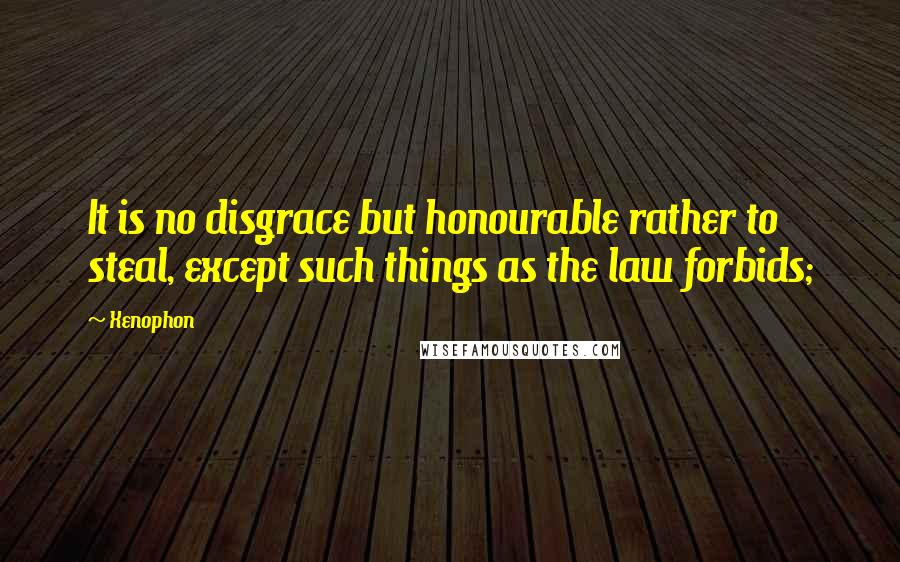 Xenophon Quotes: It is no disgrace but honourable rather to steal, except such things as the law forbids;