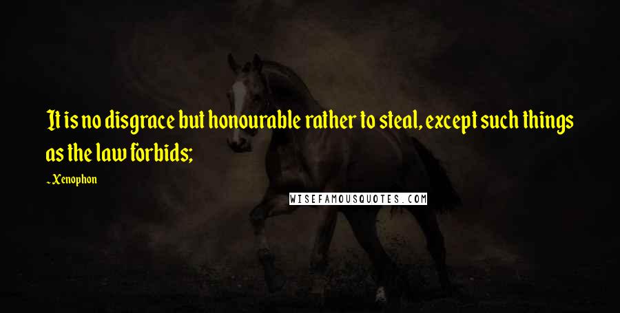 Xenophon Quotes: It is no disgrace but honourable rather to steal, except such things as the law forbids;