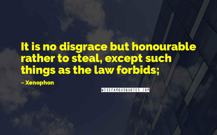 Xenophon Quotes: It is no disgrace but honourable rather to steal, except such things as the law forbids;