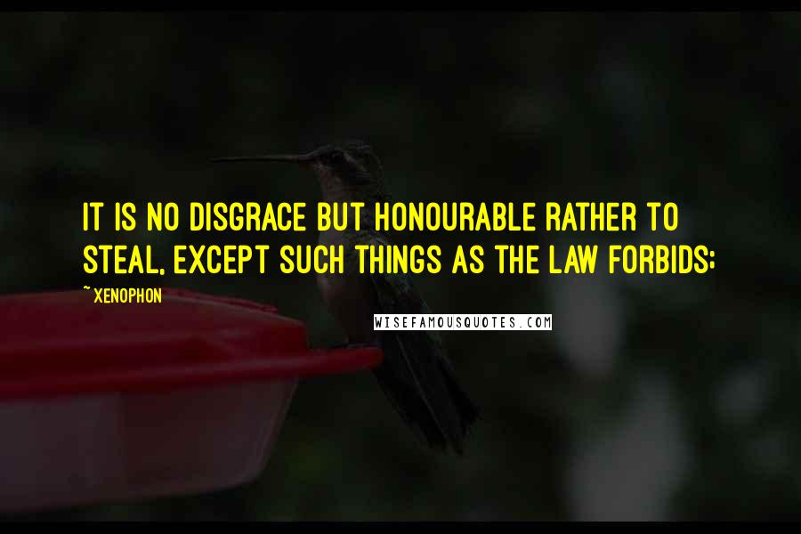 Xenophon Quotes: It is no disgrace but honourable rather to steal, except such things as the law forbids;