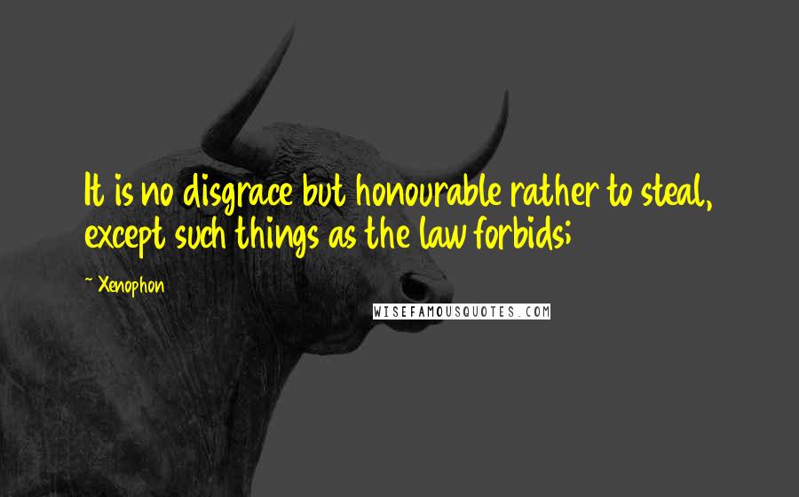 Xenophon Quotes: It is no disgrace but honourable rather to steal, except such things as the law forbids;