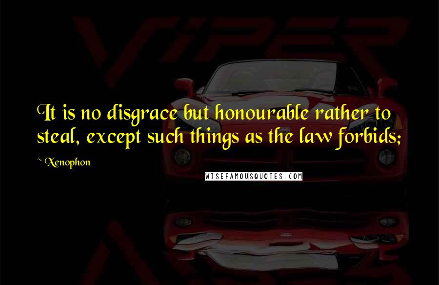 Xenophon Quotes: It is no disgrace but honourable rather to steal, except such things as the law forbids;