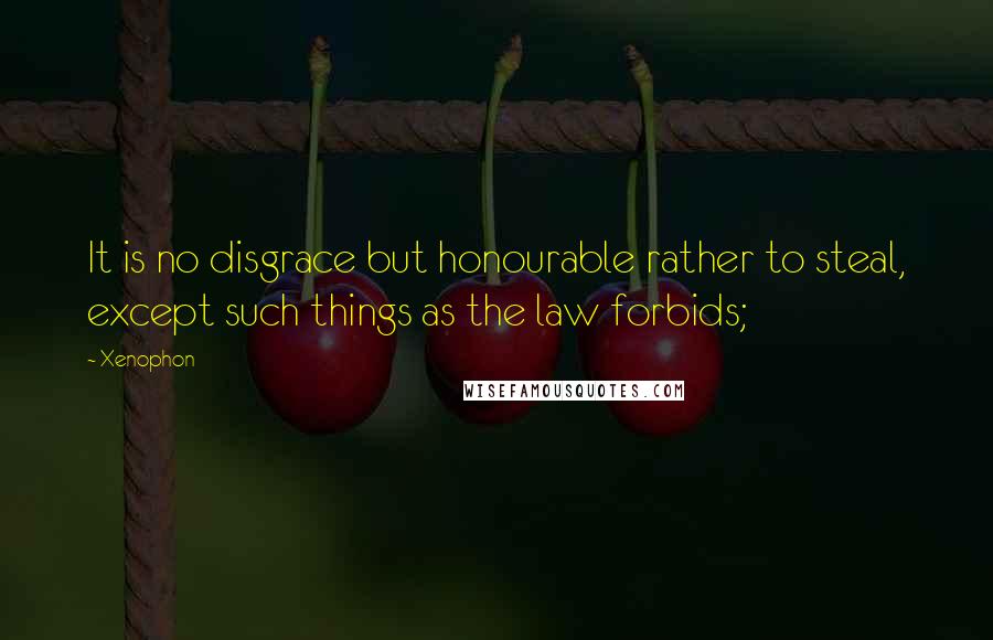 Xenophon Quotes: It is no disgrace but honourable rather to steal, except such things as the law forbids;